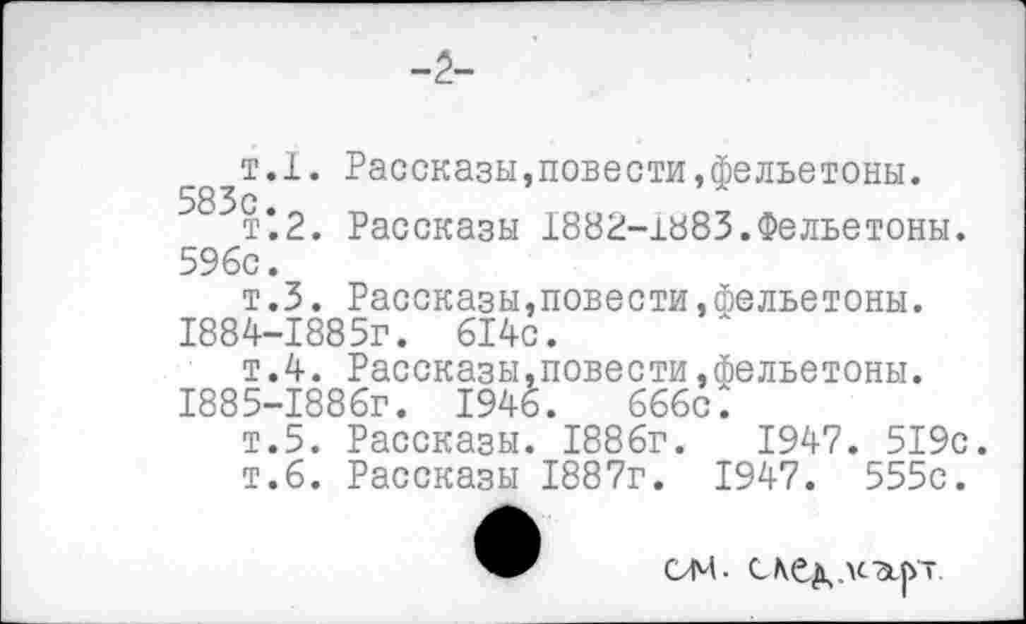 ﻿-2-
т.1. Рассказы,повести»фельетоны.
т’2. Рассказы 1882-1883.Фельетоны. 596с.
т.З. Рассказы,повести,фельетоны.
1884-	1885г. 614с.
т.4. Рассказы,повести,фельетоны.
1885-	1886Г. 1946.	666с.
т.5. Рассказы. 1886г.	1947. 519с.
т.6. Рассказы 1887г. 1947. 555с.
ом.